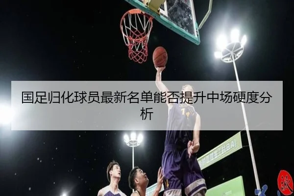 国足归化球员最新名单能否提升中场硬度分析
