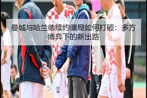 曼城与哈兰德续约僵局如何打破：多方博弈下的新出路