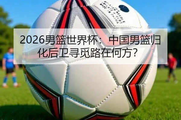 2026男篮世界杯：中国男篮归化后卫寻觅路在何方？