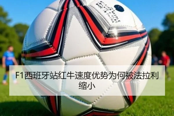 F1西班牙站红牛速度优势为何被法拉利缩小